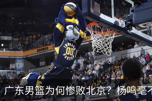 广东男篮为何惨败北京？杨鸣毫不留情一针见血！球迷想念杜锋！